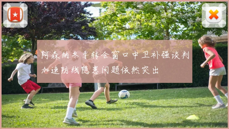 阿森纳冬季转会窗口中卫补强谈判加速防线隐患问题依然突出
