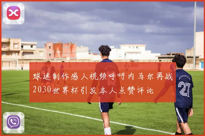 球迷制作感人视频呼吁内马尔再战2030世界杯引发本人点赞评论