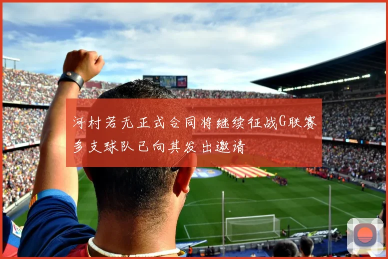 河村若无正式合同将继续征战G联赛多支球队已向其发出邀请