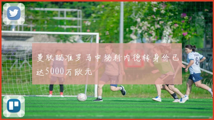 曼联瞄准罗马中场科内德转身价已达5000万欧元