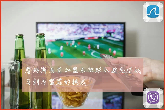 詹姆斯或将加盟东部球队避免连战马刺与雷霆的挑战