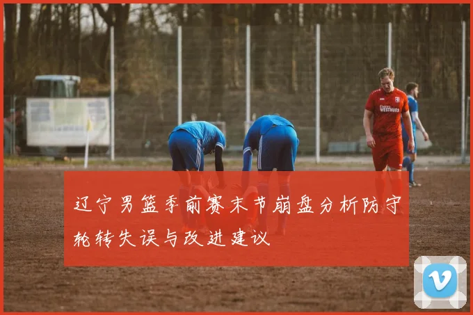 辽宁男篮季前赛末节崩盘分析防守轮转失误与改进建议